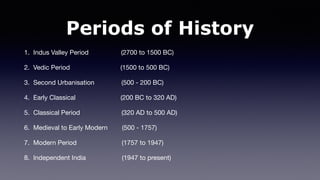 Periods of History
1. Indus Valley Period (2700 to 1500 BC)
2. Vedic Period (1500 to 500 BC)
3. Second Urbanisation (500 - 200 BC)
4. Early Classical (200 BC to 320 AD)
5. Classical Period (320 AD to 500 AD)
6. Medieval to Early Modern (500 - 1757)
7. Modern Period (1757 to 1947)
8. Independent India (1947 to present)
 