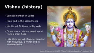 Vishnu (history)
• Earliest mention in Vedas
• Main God in the sacred texts
• Mentioned 64 times in Rig Veda
• Oldest story: Vishnu saved world
from a great flood
• Late Veda period, Became equated
with Vasudeva, a minor god in
Western India.
Jones, C. James, J. (2007). “Vishnu” in Encyclopedia of Hinduism. 492
 