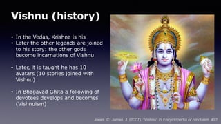 Vishnu (history)
• In the Vedas, Krishna is his
• Later the other legends are joined
to his story: the other gods
become incarnations of Vishnu
• Later, it is taught he has 10
avatars (10 stories joined with
Vishnu)
• In Bhagavad Ghita a following of
devotees develops and becomes
(Vishnuism)
Jones, C. James, J. (2007). “Vishnu” in Encyclopedia of Hinduism. 492
 