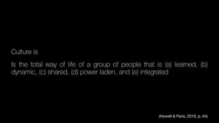 Culture is
Is the total way of life of a group of people that is (a) learned, (b)
dynamic, (c) shared, (d) power laden, and (e) integrated
(Howell & Paris, 2019, p. 64)
 