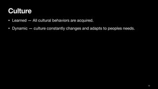 Culture
• Learned — All cultural behaviors are acquired.
• Dynamic — culture constantly changes and adapts to peoples needs.
13
 