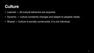 Culture
• Learned — All cultural behaviors are acquired.
• Dynamic — culture constantly changes and adapts to peoples needs.
• Shared — Culture is socially constructed. It is not individual.
15
 