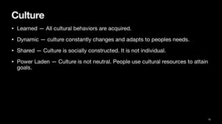 Culture
• Learned — All cultural behaviors are acquired.
• Dynamic — culture constantly changes and adapts to peoples needs.
• Shared — Culture is socially constructed. It is not individual.
• Power Laden — Culture is not neutral. People use cultural resources to attain
goals.
16
 