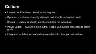 Culture
• Learned — All cultural behaviors are acquired.
• Dynamic — culture constantly changes and adapts to peoples needs.
• Shared — Culture is socially constructed. It is not individual.
• Power Laden — Culture is not neutral. People use cultural resources to attain
goals.
• Integrated — All aspects of culture are related to other parts of culture.
17
 