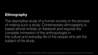 Ethnography
The descriptive study of a human society or the process
of making such a study. Contemporary ethnography is
based almost entirely on
fi
eldwork and requires the
complete immersion of the anthropologist in
the culture and everyday life of the people who are the
subject of his study.
Britannica, T. Editors of Encyclopaedia (2023, October 27). ethnography. Encyclopedia Britannica. https://www.britannica.com/science/ethnography
 