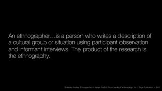 An ethnographer…is a person who writes a description of
a cultural group or situation using participant observation
and informant interviews. The product of the research is
the ethnography.
Shalinsky, Audrey. Ethnographer. In James Birx Ed. Encyclopedia of anthropology. Vol. 1 Sage Publication. p. 849
 