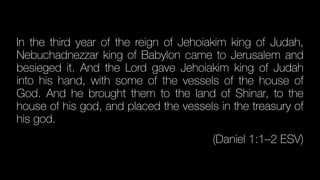 In the third year of the reign of Jehoiakim king of Judah,
Nebuchadnezzar king of Babylon came to Jerusalem and
besieged it. And the Lord gave Jehoiakim king of Judah
into his hand, with some of the vessels of the house of
God. And he brought them to the land of Shinar, to the
house of his god, and placed the vessels in the treasury of
his god.
(Daniel 1:1–2 ESV)
 