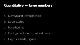 Quantitative — large numbers
a. Surveys and Demographics
b. Large studies
c. Huge budget
d. Findings published in national news
e. Graphs, Charts, Figures
 