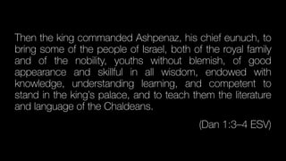 Then the king commanded Ashpenaz, his chief eunuch, to
bring some of the people of Israel, both of the royal family
and of the nobility, youths without blemish, of good
appearance and skillful in all wisdom, endowed with
knowledge, understanding learning, and competent to
stand in the king’s palace, and to teach them the literature
and language of the Chaldeans.
(Dan 1:3–4 ESV)
 