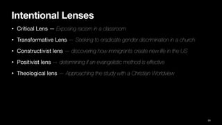 Intentional Lenses
• Critical Lens — Exposing racism in a classroom
• Transformative Lens — Seeking to eradicate gender discrimination in a church
• Constructivist lens — discovering how immigrants create new life in the US
• Positivist lens — determining if an evangelistic method is effective
• Theological lens — Approaching the study with a Christian Worldview
53
 