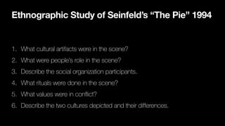 Ethnographic Study of Seinfeld’s “The Pie” 1994
1. What cultural artifacts were in the scene?
2. What were people’s role in the scene?
3. Describe the social organization participants.
4. What rituals were done in the scene?
5. What values were in conflict?
6. Describe the two cultures depicted and their differences.
 