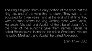 The king assigned them a daily portion of the food that the
king ate, and of the wine that he drank. They were to be
educated for three years, and at the end of that time they
were to stand before the king. Among these were Daniel,
Hananiah, Mishael, and Azariah of the tribe of Judah. And
the chief of the eunuchs gave them names: Daniel he
called Belteshazzar, Hananiah he called Shadrach, Mishael
he called Meshach, and Azariah he called Abednego
(Dan 1:5–7 ESV)
 