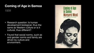 Coming of Age in Samoa
1928
• Research question: Is human
development biological, thus the
same as Western culture or is it
cultural, thus di
ff
erent?
• Found that social norms, such as
and gender norms and family are
driven by culture and
environment.
 