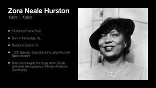 Zora Neale Hurston
1891 - 1960
• Student of Frank Boaz
• Born in Notasulga, AL
• Raised in Easton, FL
• 1925 Barnard, Columbia Univ. Was the only
Black student
• Boaz encouraged her to go down South
and write ethnography of African-American
Community
 