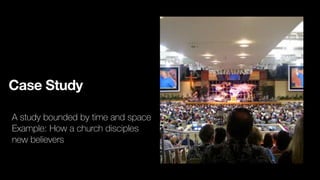 Case Study
A study bounded by time and space
Example: How a church disciples
new believers
 