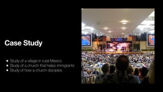 Case Study
• Study of a village in rural Mexico
• Study of a church that helps immigrants
• Study of how a church disciples
 