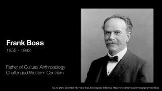 Frank Boas
1858 - 1942
Father of Cultural Anthropology
Challenged Western Centrism
Tax, S. (2021, December 18). Franz Boas. Encyclopedia Britannica. https://www.britannica.com/biography/Franz-Boas
 