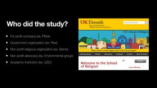 Who did the study?
• For pro
fi
t company (ex. P
fi
zer)
• Government organization (ex. Pew)
• Non-pro
fi
t religious organization (ex. Barna)
• Non-pro
fi
t advocacy (ex. Environmental group)
• Academic Institution (ex. USC)
 