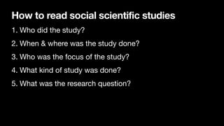 How to read social scientific studies
1. Who did the study?
2. When & where was the study done?
3. Who was the focus of the study?
4. What kind of study was done?
5. What was the research question?
 