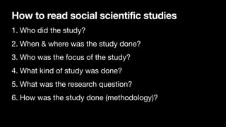 How to read social scientific studies
1. Who did the study?
2. When & where was the study done?
3. Who was the focus of the study?
4. What kind of study was done?
5. What was the research question?
6. How was the study done (methodology)?
 