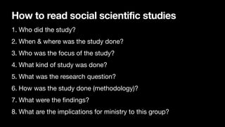 How to read social scientific studies
1. Who did the study?
2. When & where was the study done?
3. Who was the focus of the study?
4. What kind of study was done?
5. What was the research question?
6. How was the study done (methodology)?
7. What were the
fi
ndings?
8. What are the implications for ministry to this group?
 