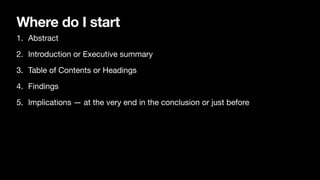 Where do I start
1. Abstract
2. Introduction or Executive summary
3. Table of Contents or Headings
4. Findings
5. Implications — at the very end in the conclusion or just before
 