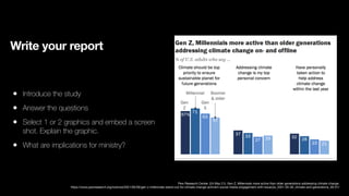 Write your report
• Introduce the study
• Answer the questions
• Select 1 or 2 graphics and embed a screen
shot. Explain the graphic.
• What are implications for ministry?
Pew Research Center. (24 May 21). Gen Z, Millennials more active than older generations addressing climate change.
https://www.pewresearch.org/science/2021/05/26/gen-z-millennials-stand-out-for-climate-change-activism-social-media-engagement-with-issue/ps_2021-05-26_climate-and-generations_00-01/
 