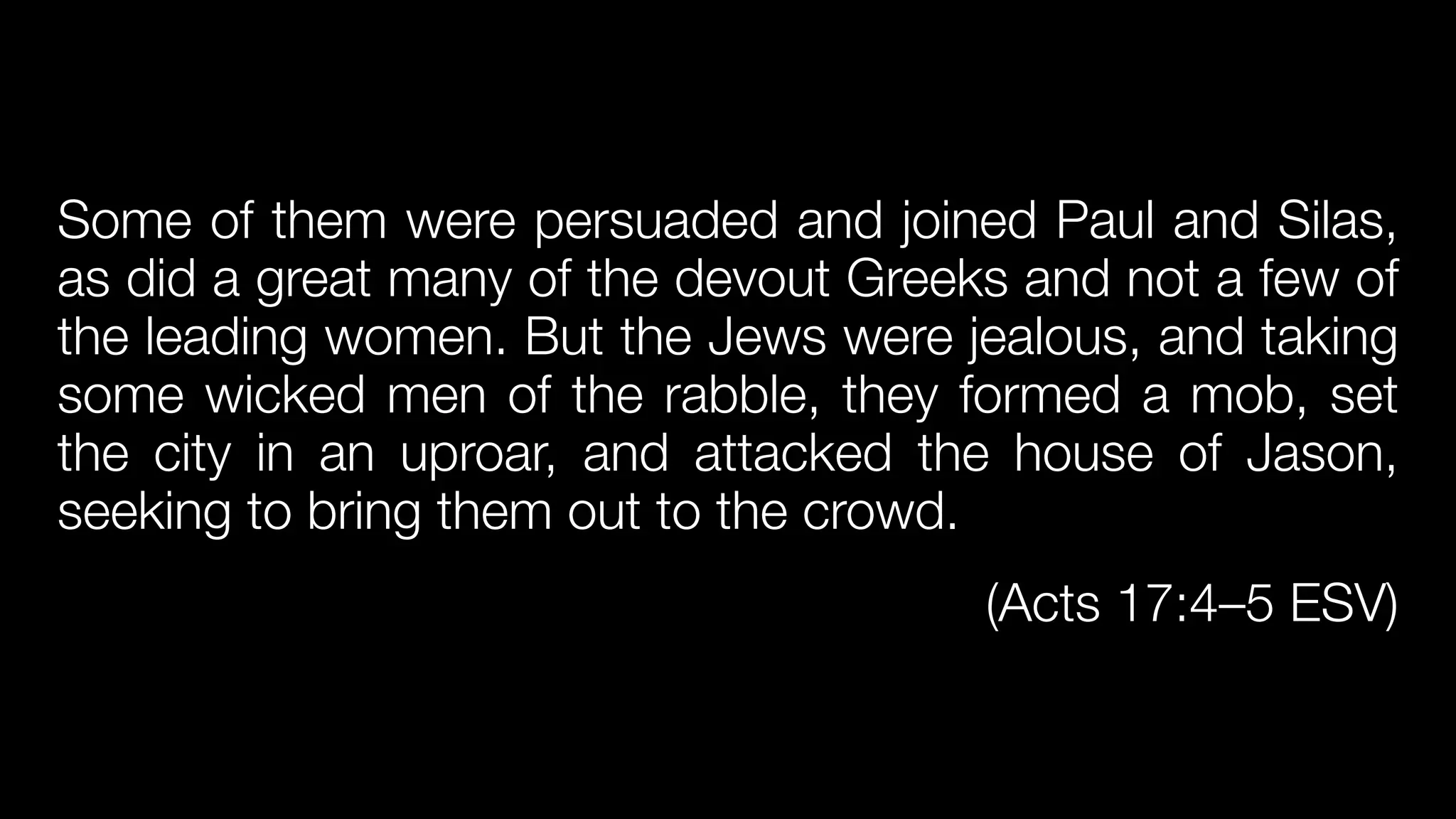 Some of them were persuaded and joined Paul and Silas,
as did a great many of the devout Greeks and not a few of
the leading women. But the Jews were jealous, and taking
some wicked men of the rabble, they formed a mob, set
the city in an uproar, and attacked the house of Jason,
seeking to bring them out to the crowd.


(Acts 17:4–5 ESV)
 