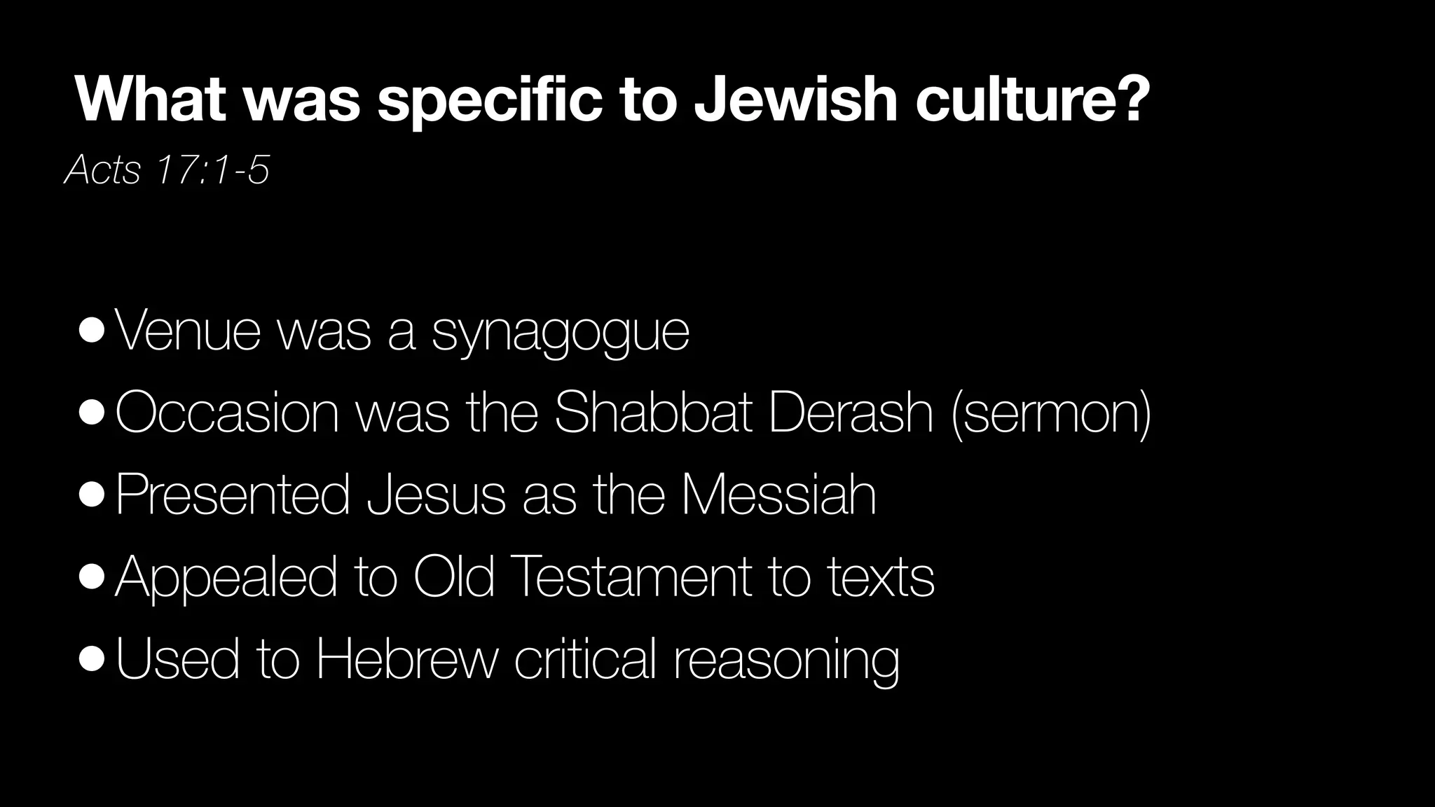 What was specific to Jewish culture?
Acts 17:1-5
•Venue was a synagogue


•Occasion was the Shabbat Derash (sermon)


•Presented Jesus as the Messiah


•Appealed to Old Testament to texts


•Used to Hebrew critical reasoning
 
