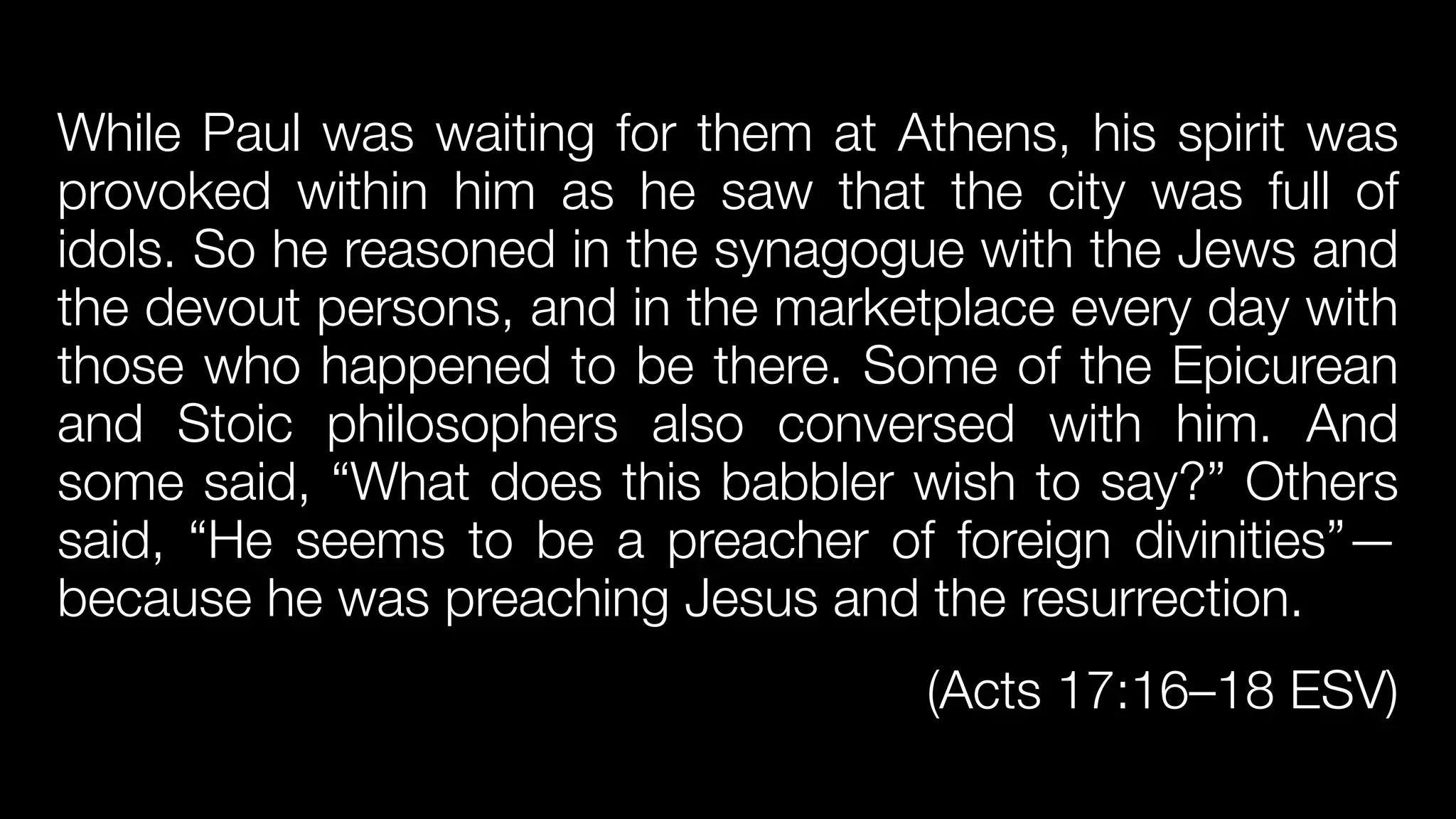 While Paul was waiting for them at Athens, his spirit was
provoked within him as he saw that the city was full of
idols. So he reasoned in the synagogue with the Jews and
the devout persons, and in the marketplace every day with
those who happened to be there. Some of the Epicurean
and Stoic philosophers also conversed with him. And
some said, “What does this babbler wish to say?” Others
said, “He seems to be a preacher of foreign divinities”—
because he was preaching Jesus and the resurrection.


(Acts 17:16–18 ESV)
 