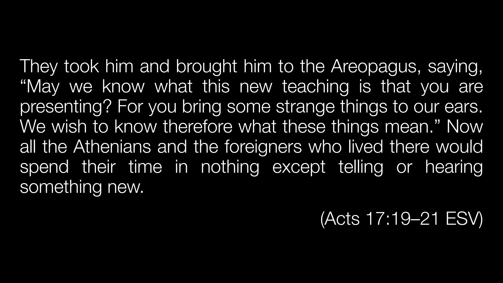 They took him and brought him to the Areopagus, saying,
“May we know what this new teaching is that you are
presenting? For you bring some strange things to our ears.
We wish to know therefore what these things mean.” Now
all the Athenians and the foreigners who lived there would
spend their time in nothing except telling or hearing
something new.


(Acts 17:19–21 ESV)
 