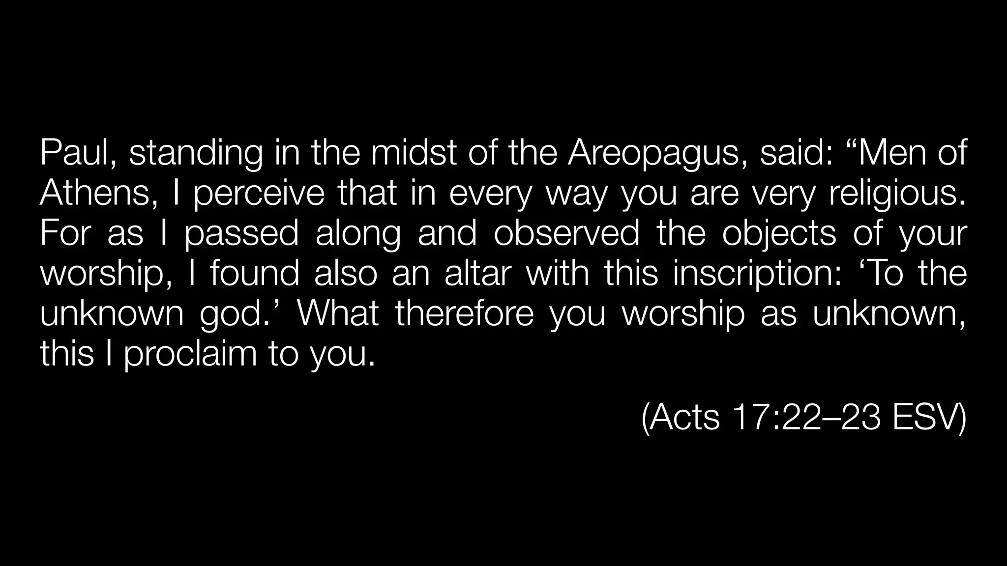 Paul, standing in the midst of the Areopagus, said: “Men of
Athens, I perceive that in every way you are very religious.
For as I passed along and observed the objects of your
worship, I found also an altar with this inscription: ‘To the
unknown god.’ What therefore you worship as unknown,
this I proclaim to you.


(Acts 17:22–23 ESV)
 