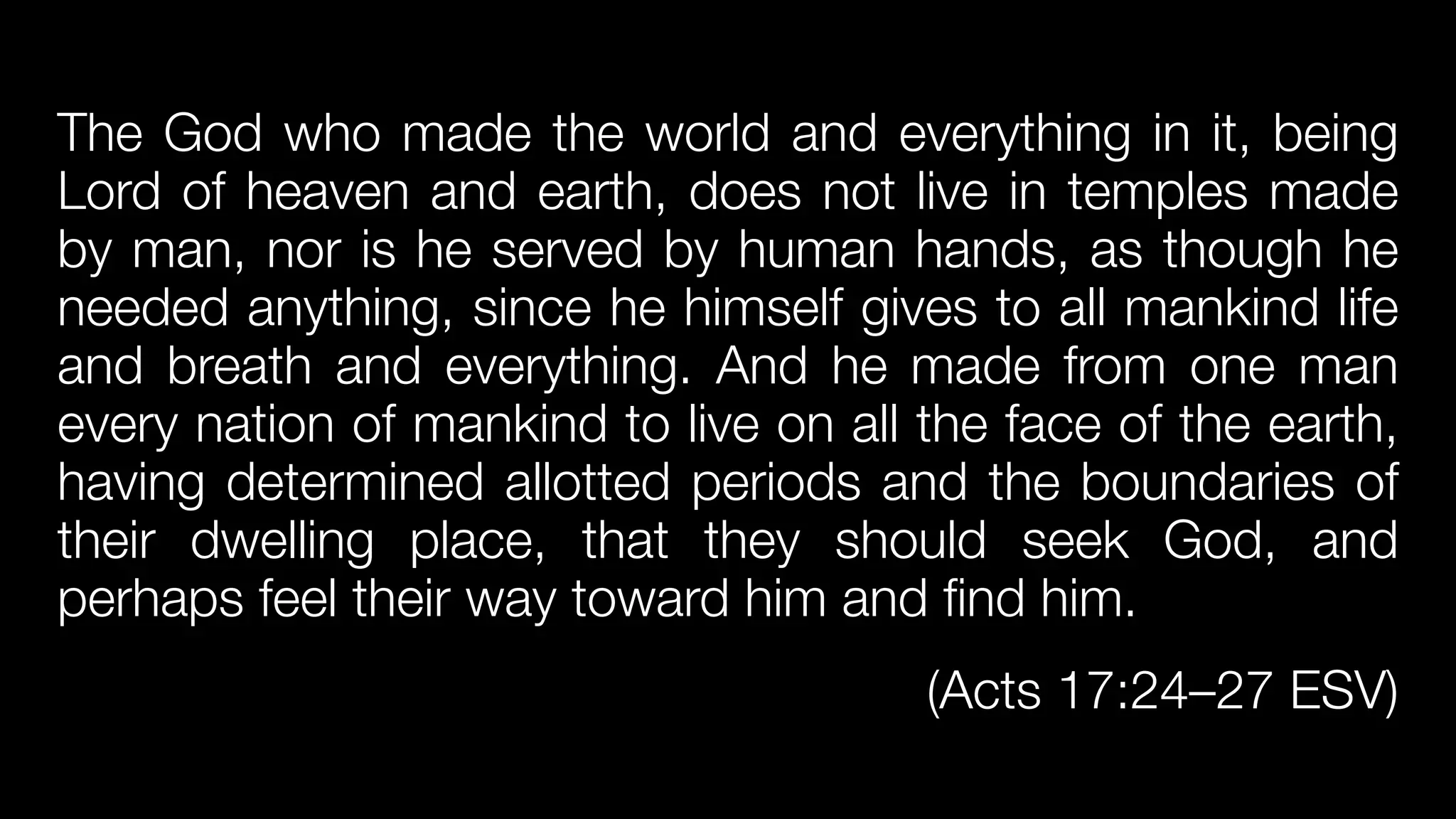 The God who made the world and everything in it, being
Lord of heaven and earth, does not live in temples made
by man, nor is he served by human hands, as though he
needed anything, since he himself gives to all mankind life
and breath and everything. And he made from one man
every nation of mankind to live on all the face of the earth,
having determined allotted periods and the boundaries of
their dwelling place, that they should seek God, and
perhaps feel their way toward him and find him.


(Acts 17:24–27 ESV)
 
