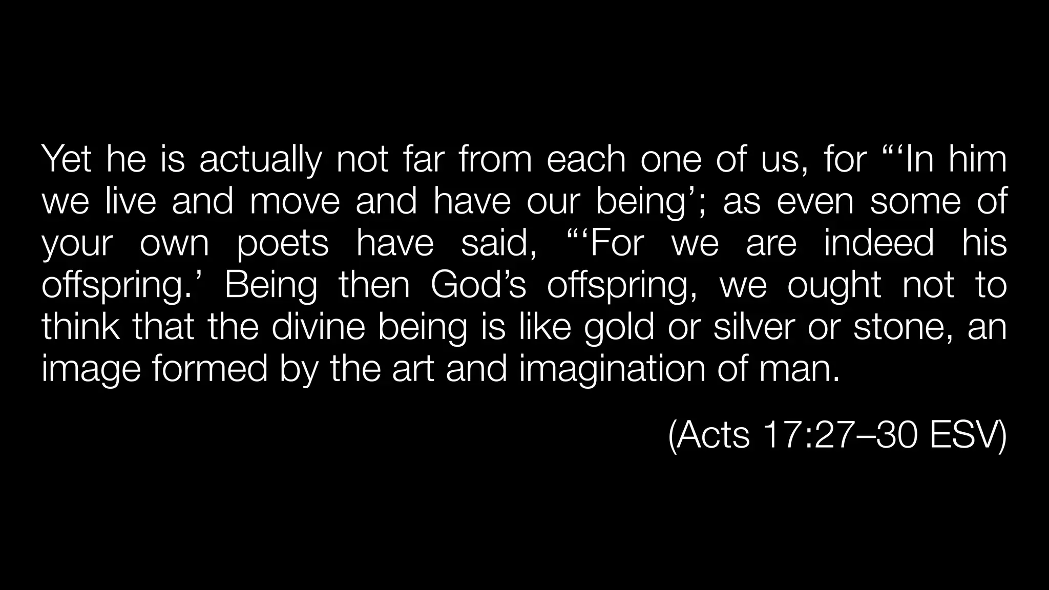 Yet he is actually not far from each one of us, for “‘In him
we live and move and have our being’; as even some of
your own poets have said, “‘For we are indeed his
offspring.’ Being then God’s offspring, we ought not to
think that the divine being is like gold or silver or stone, an
image formed by the art and imagination of man.


(Acts 17:27–30 ESV)
 