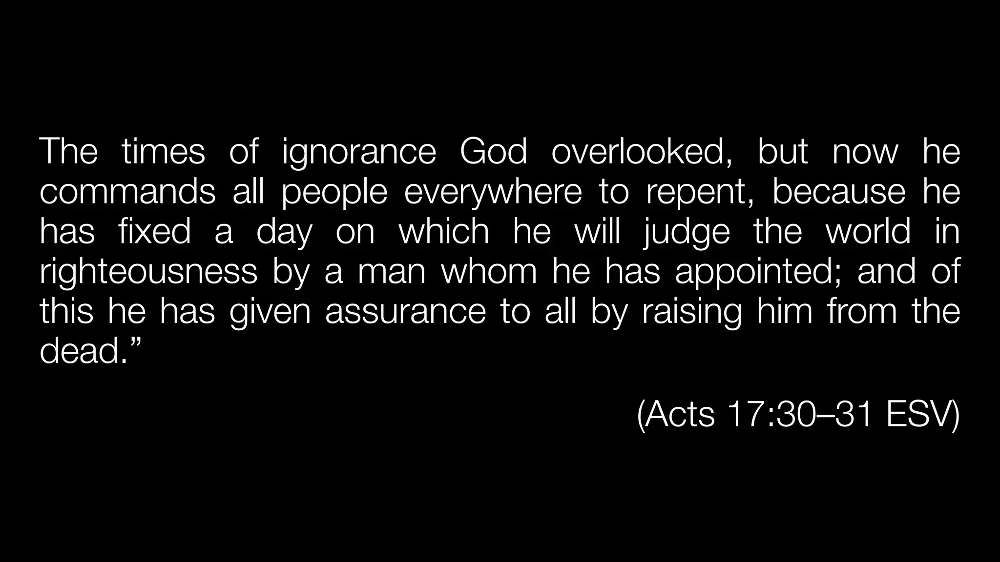 The times of ignorance God overlooked, but now he
commands all people everywhere to repent, because he
has fixed a day on which he will judge the world in
righteousness by a man whom he has appointed; and of
this he has given assurance to all by raising him from the
dead.”


(Acts 17:30–31 ESV)
 