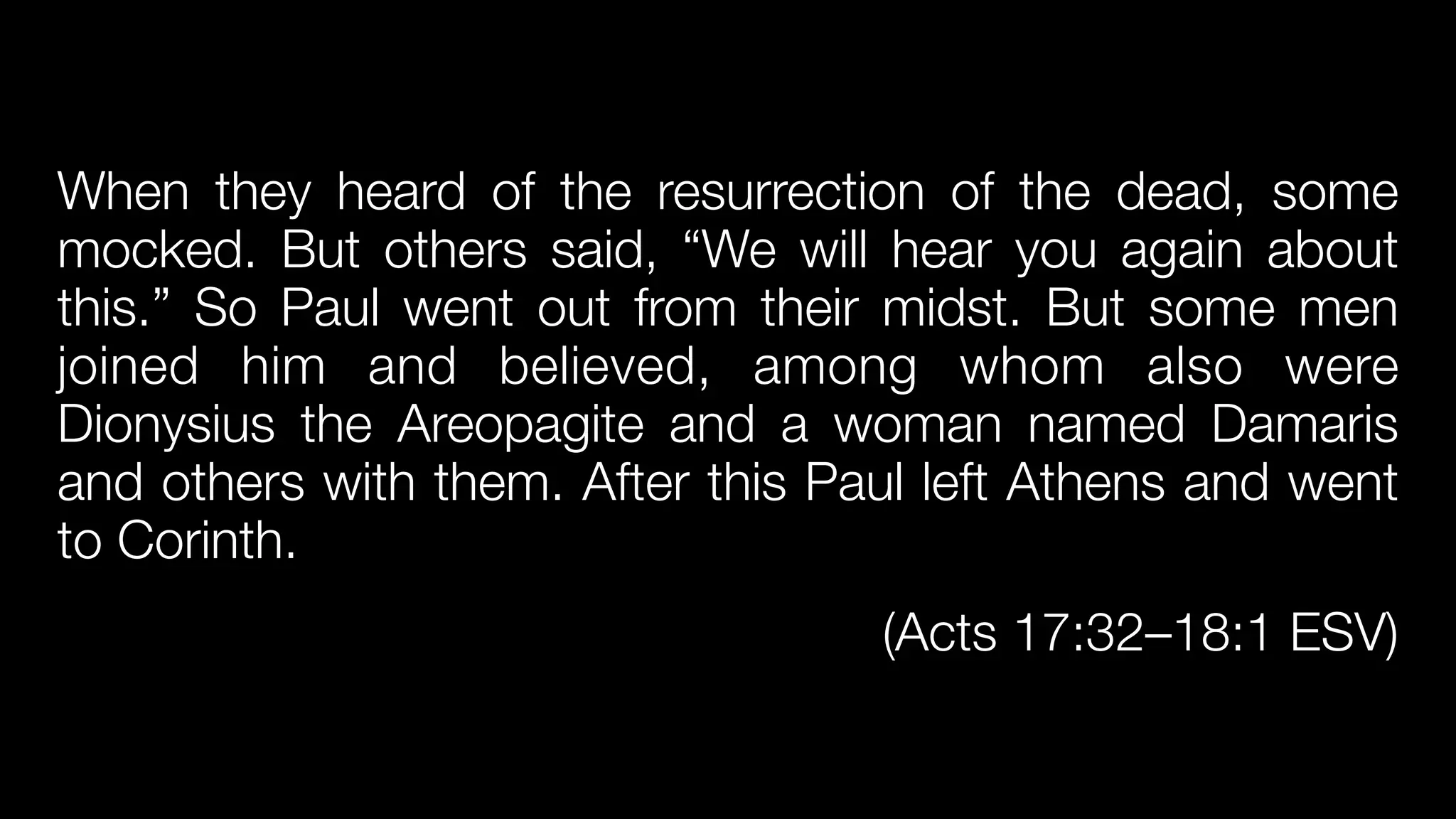 When they heard of the resurrection of the dead, some
mocked. But others said, “We will hear you again about
this.” So Paul went out from their midst. But some men
joined him and believed, among whom also were
Dionysius the Areopagite and a woman named Damaris
and others with them. After this Paul left Athens and went
to Corinth.


(Acts 17:32–18:1 ESV)
 
