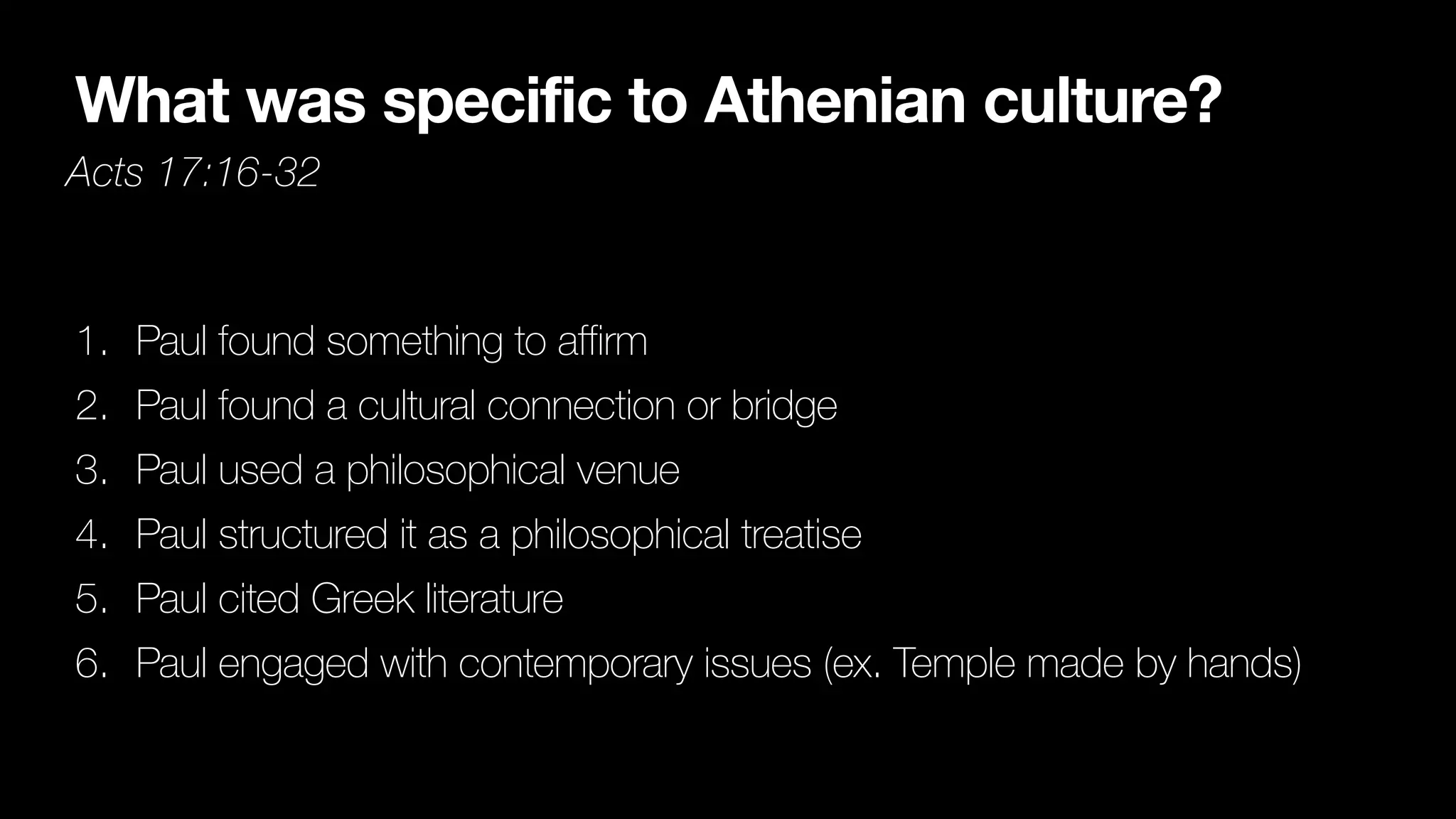 What was specific to Athenian culture?
Acts 17:16-32
1. Paul found something to affirm


2. Paul found a cultural connection or bridge


3. Paul used a philosophical venue


4. Paul structured it as a philosophical treatise


5. Paul cited Greek literature


6. Paul engaged with contemporary issues (ex. Temple made by hands)
 