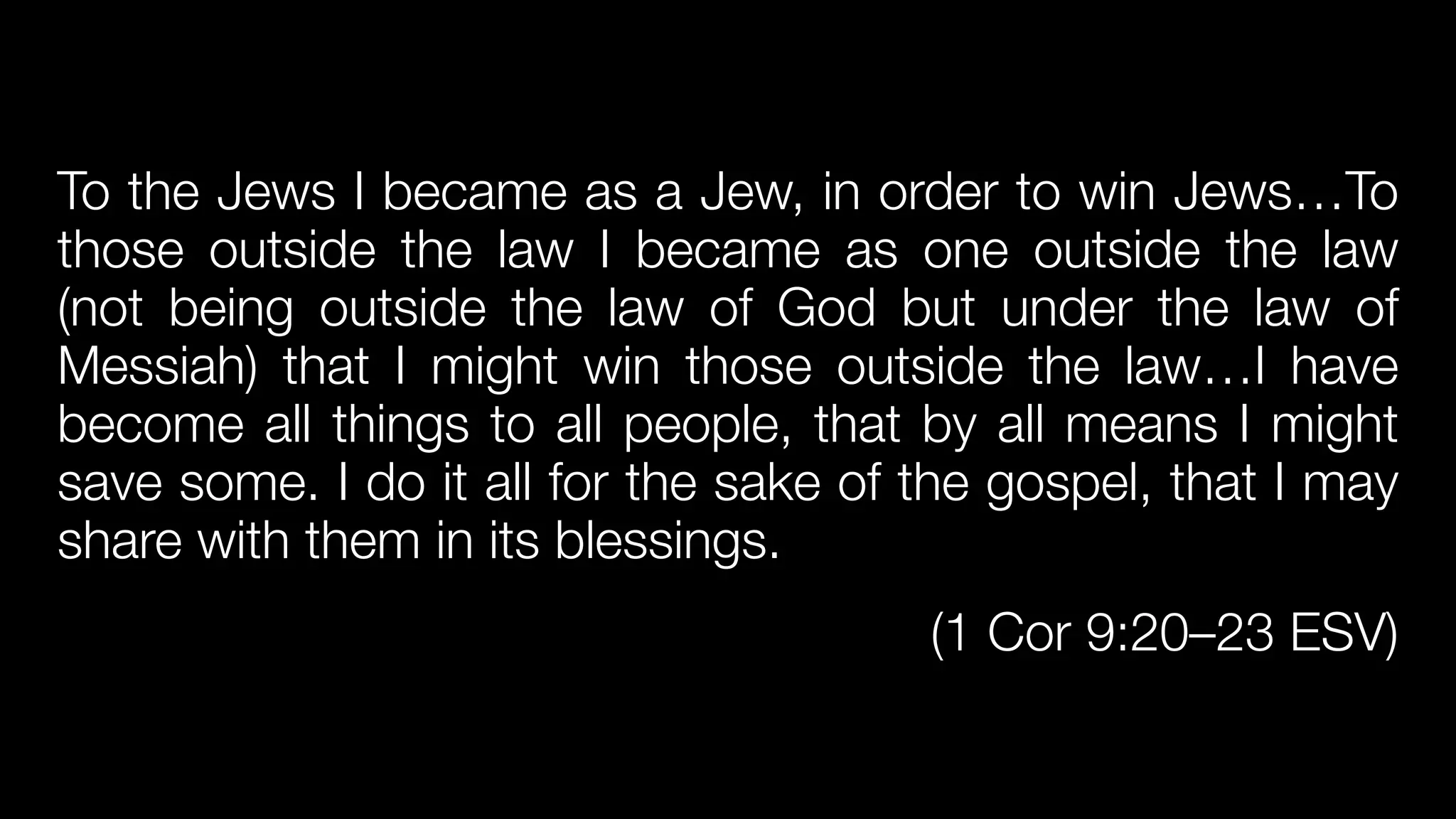 To the Jews I became as a Jew, in order to win Jews…To
those outside the law I became as one outside the law
(not being outside the law of God but under the law of
Messiah) that I might win those outside the law…I have
become all things to all people, that by all means I might
save some. I do it all for the sake of the gospel, that I may
share with them in its blessings.


(1 Cor 9:20–23 ESV)
 
