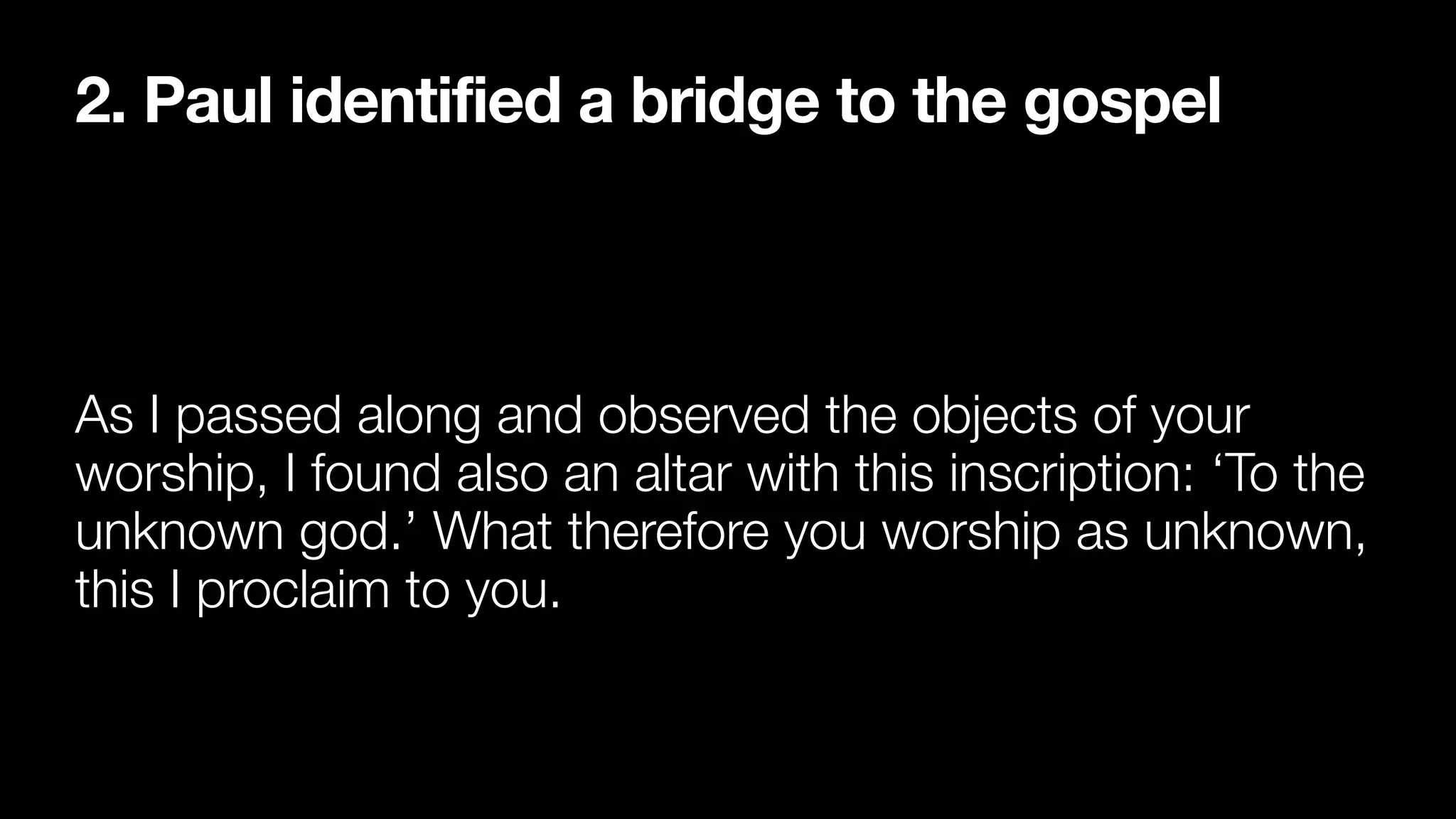 2. Paul identified a bridge to the gospel
As I passed along and observed the objects of your
worship, I found also an altar with this inscription: ‘To the
unknown god.’ What therefore you worship as unknown,
this I proclaim to you.
 