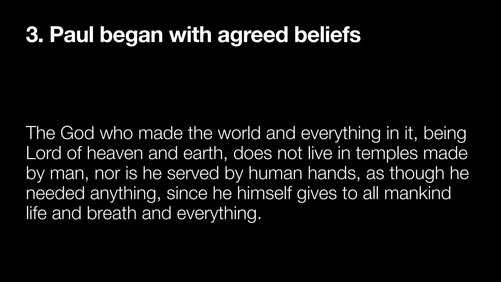 3. Paul began with agreed beliefs
The God who made the world and everything in it, being
Lord of heaven and earth, does not live in temples made
by man, nor is he served by human hands, as though he
needed anything, since he himself gives to all mankind
life and breath and everything.
 