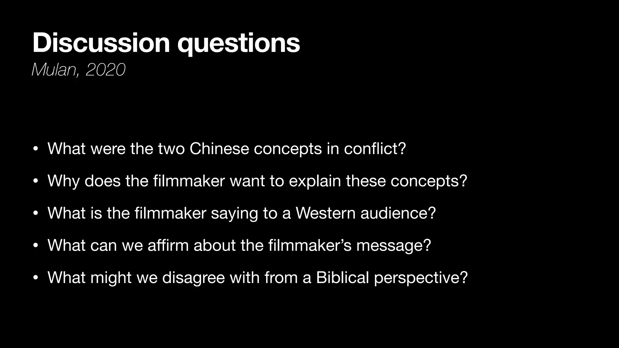 Discussion questions
Mulan, 2020
• What were the two Chinese concepts in con
fl
ict?

• Why does the
fi
lmmaker want to explain these concepts?

• What is the
fi
lmmaker saying to a Western audience? 

• What can we a
ffi
rm about the
fi
lmmaker’s message?

• What might we disagree with from a Biblical perspective?
 