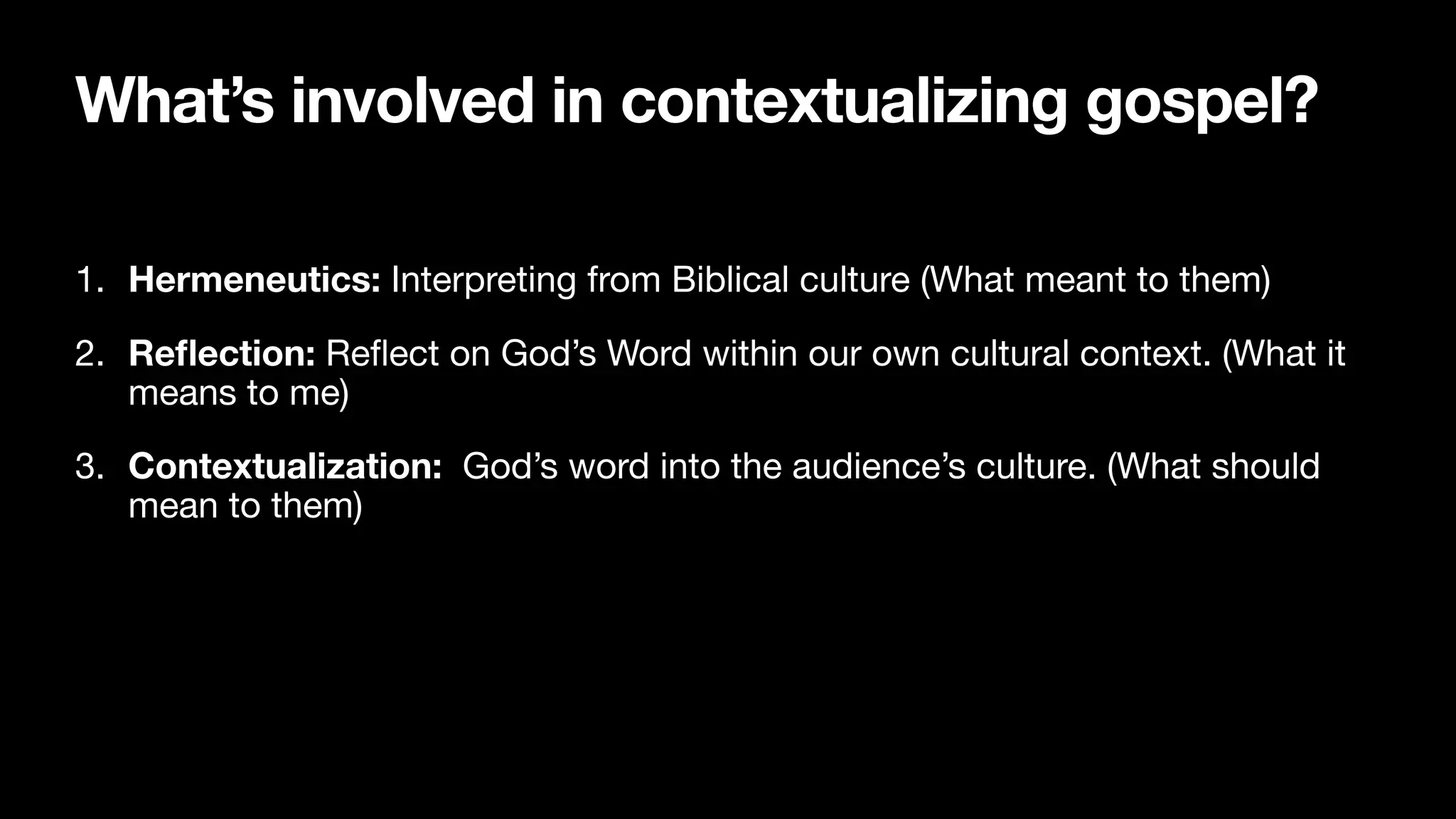 What’s involved in contextualizing gospel?
1. Hermeneutics: Interpreting from Biblical culture (What meant to them)

2. Re
fl
ection: Re
fl
ect on God’s Word within our own cultural context. (What it
means to me)

3. Contextualization: God’s word into the audience’s culture. (What should
mean to them)
 