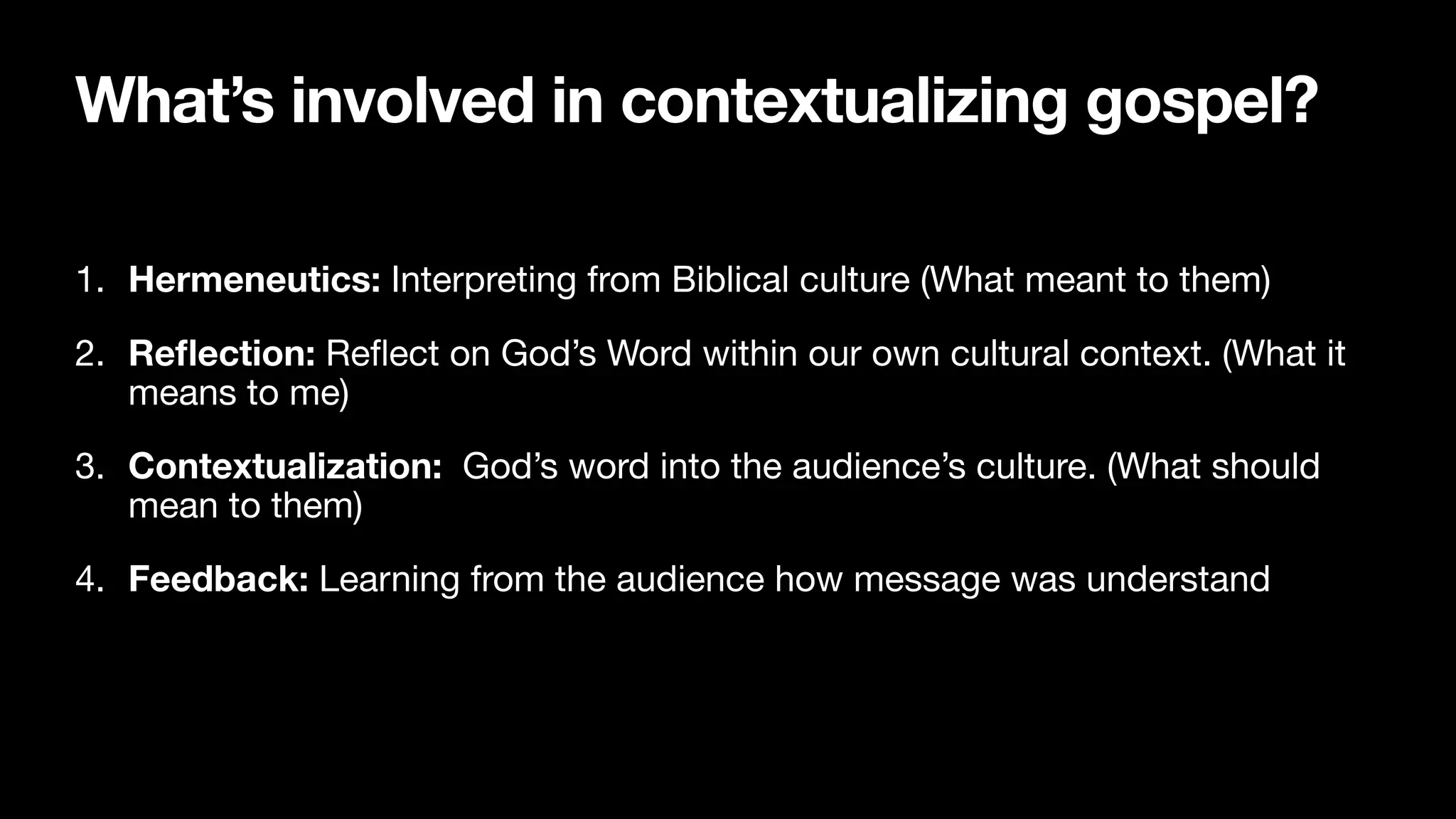 What’s involved in contextualizing gospel?
1. Hermeneutics: Interpreting from Biblical culture (What meant to them)

2. Re
fl
ection: Re
fl
ect on God’s Word within our own cultural context. (What it
means to me)

3. Contextualization: God’s word into the audience’s culture. (What should
mean to them)

4. Feedback: Learning from the audience how message was understand
 