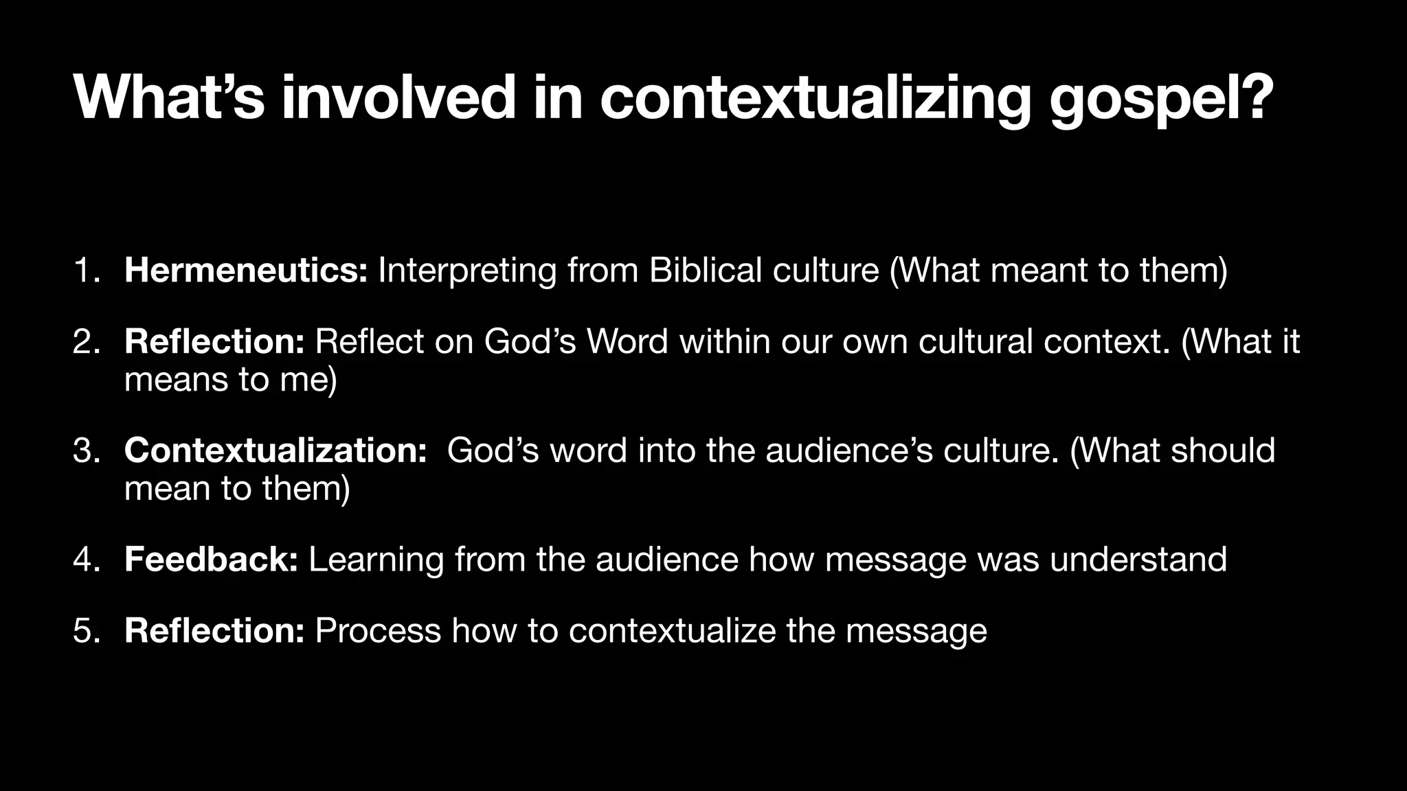 What’s involved in contextualizing gospel?
1. Hermeneutics: Interpreting from Biblical culture (What meant to them)

2. Re
fl
ection: Re
fl
ect on God’s Word within our own cultural context. (What it
means to me)

3. Contextualization: God’s word into the audience’s culture. (What should
mean to them)

4. Feedback: Learning from the audience how message was understand

5. Re
fl
ection: Process how to contextualize the message
 