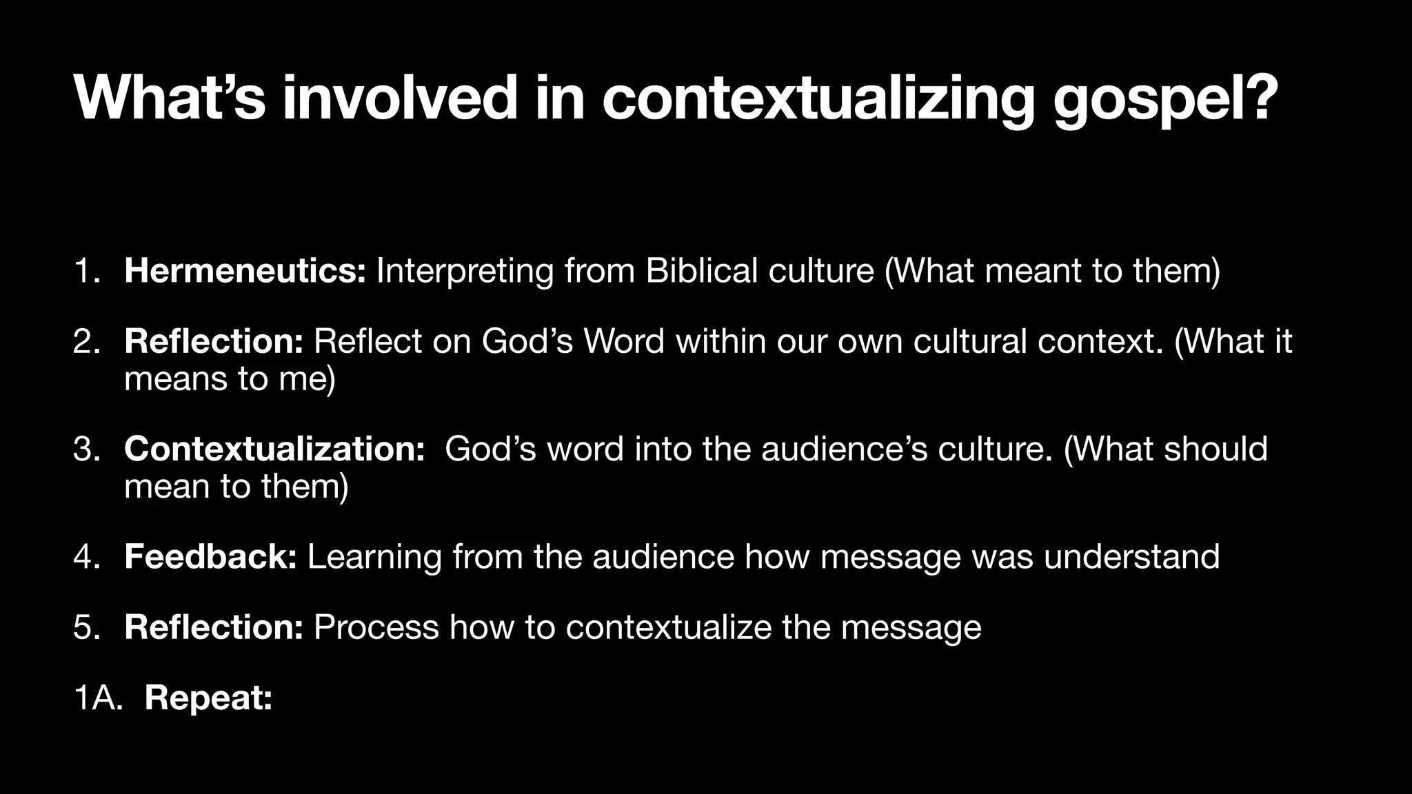 What’s involved in contextualizing gospel?
1. Hermeneutics: Interpreting from Biblical culture (What meant to them)

2. Re
fl
ection: Re
fl
ect on God’s Word within our own cultural context. (What it
means to me)

3. Contextualization: God’s word into the audience’s culture. (What should
mean to them)

4. Feedback: Learning from the audience how message was understand

5. Re
fl
ection: Process how to contextualize the message

1A. Repeat:
 