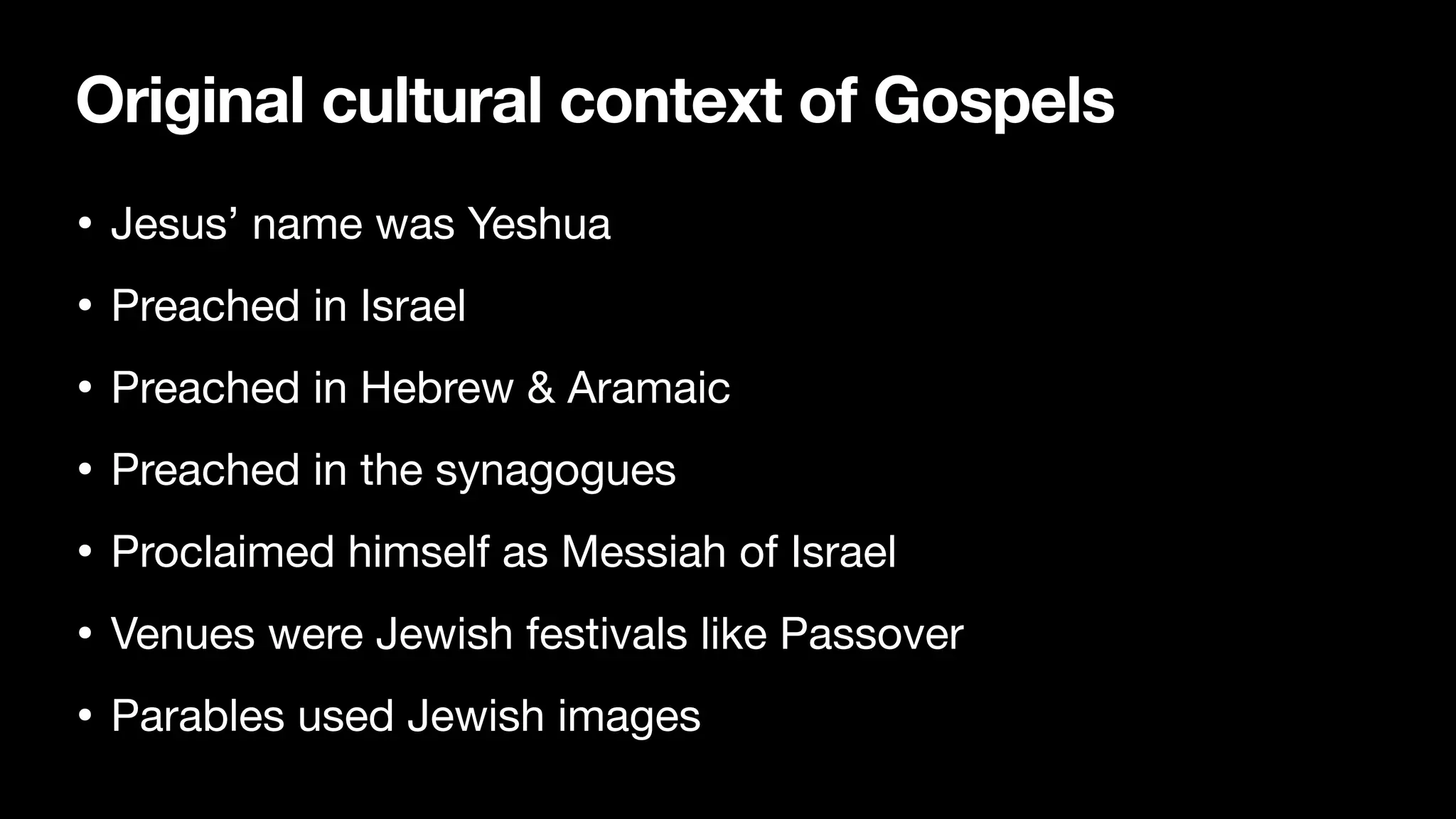 Original cultural context of Gospels
• Jesus’ name was Yeshua

• Preached in Israel

• Preached in Hebrew & Aramaic

• Preached in the synagogues

• Proclaimed himself as Messiah of Israel

• Venues were Jewish festivals like Passover

• Parables used Jewish images
 