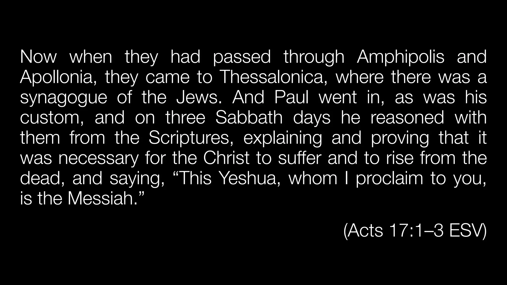 Now when they had passed through Amphipolis and
Apollonia, they came to Thessalonica, where there was a
synagogue of the Jews. And Paul went in, as was his
custom, and on three Sabbath days he reasoned with
them from the Scriptures, explaining and proving that it
was necessary for the Christ to suffer and to rise from the
dead, and saying, “This Yeshua, whom I proclaim to you,
is the Messiah.”


(Acts 17:1–3 ESV)
 