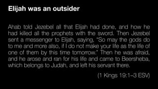 Ahab told Jezebel all that El
ij
ah had done, and how he
had killed all the prophets with the sword. Then Jezebel
sent a messenger to El
ij
ah, saying, “So may the gods do
to me and more also, if I do not make your life as the life of
one of them by this time tomorrow.” Then he was afraid,
and he arose and ran for his life and came to Beersheba,
which belongs to Judah, and left his servant there.
(1 Kings 19:1–3 ESV)
Elijah was an outsider
 