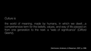 Culture is
the world of meaning, made by humans, in which we dwell…a
comprehensive term for the beliefs, values, and way of life passed on
from one generation to the next: a “web of signi
fi
cance” (Cli
ff
ord
Geertz).
(Vanhoozer, Anderson, & Sleasman, 2007, p. 298)
 