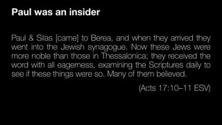 Paul & Silas [came] to Berea, and when they arrived they
went into the Jewish synagogue. Now these Jews were
more noble than those in Thessalonica; they received the
word with all eagerness, examining the Scriptures daily to
see if these things were so. Many of them believed.
(Acts 17:10–11 ESV)
Paul was an insider
 